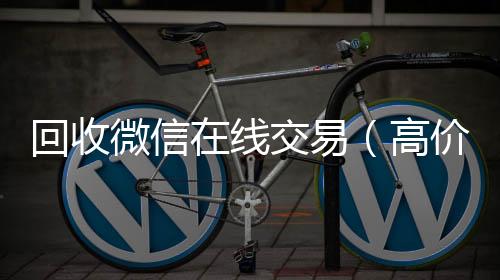 回收微信在线24小时高价回收vx交易（高价回收微信平台）
